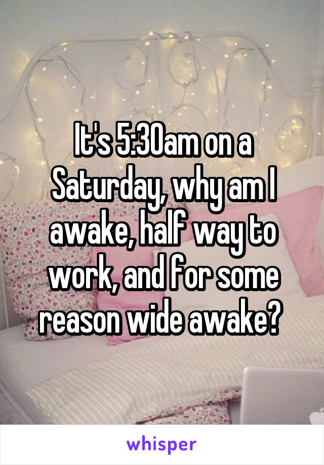 It's 5:30am on a Saturday, why am I awake, half way to work, and for some reason wide awake? 