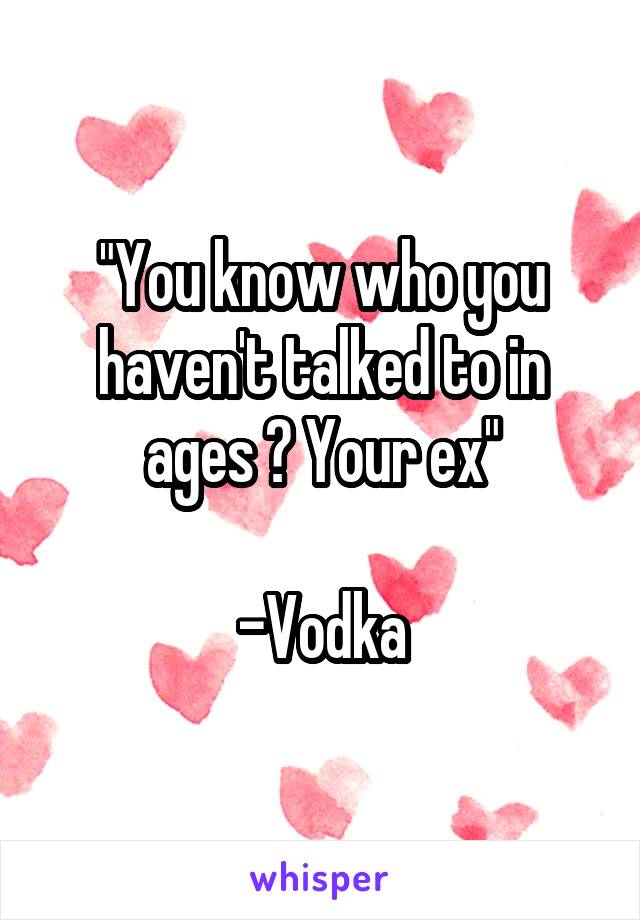 "You know who you haven't talked to in ages ? Your ex"

-Vodka