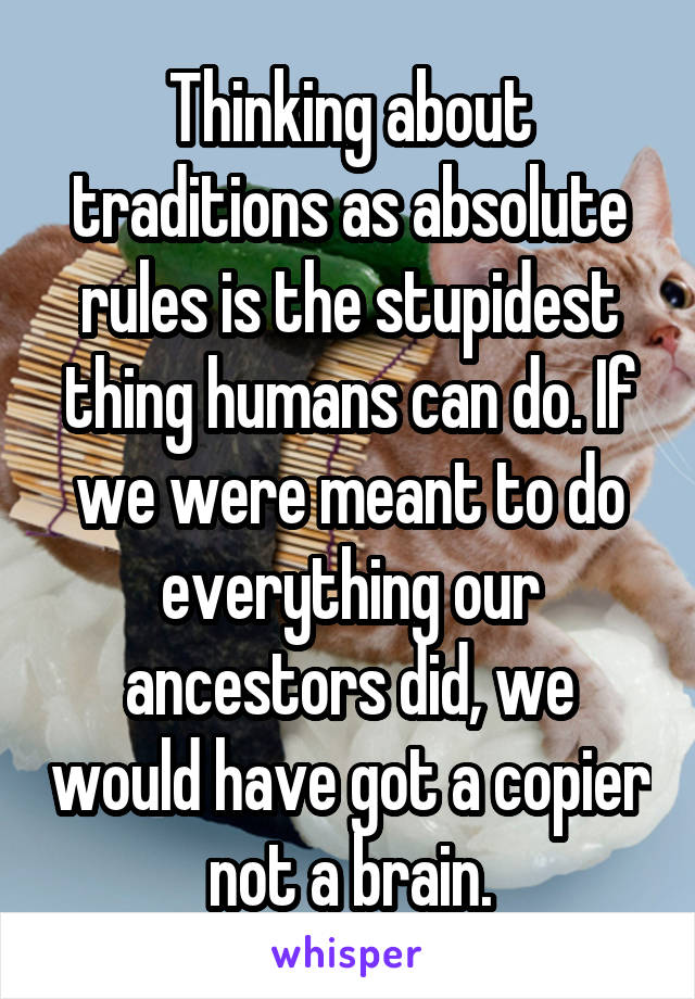 Thinking about traditions as absolute rules is the stupidest thing humans can do. If we were meant to do everything our ancestors did, we would have got a copier not a brain.