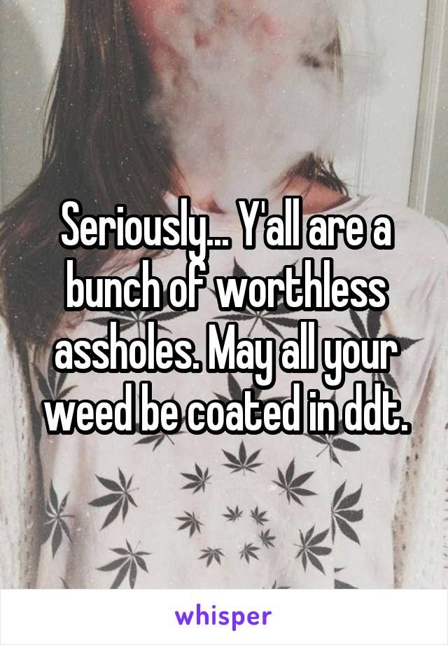 Seriously... Y'all are a bunch of worthless assholes. May all your weed be coated in ddt.