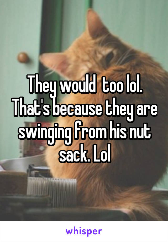 They would  too lol. That's because they are swinging from his nut sack. Lol