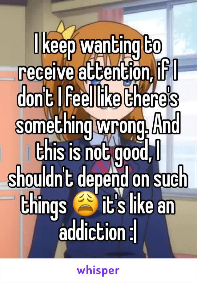 I keep wanting to receive attention, if I don't I feel like there's something wrong. And this is not good, I shouldn't depend on such things 😩 it's like an addiction :| 