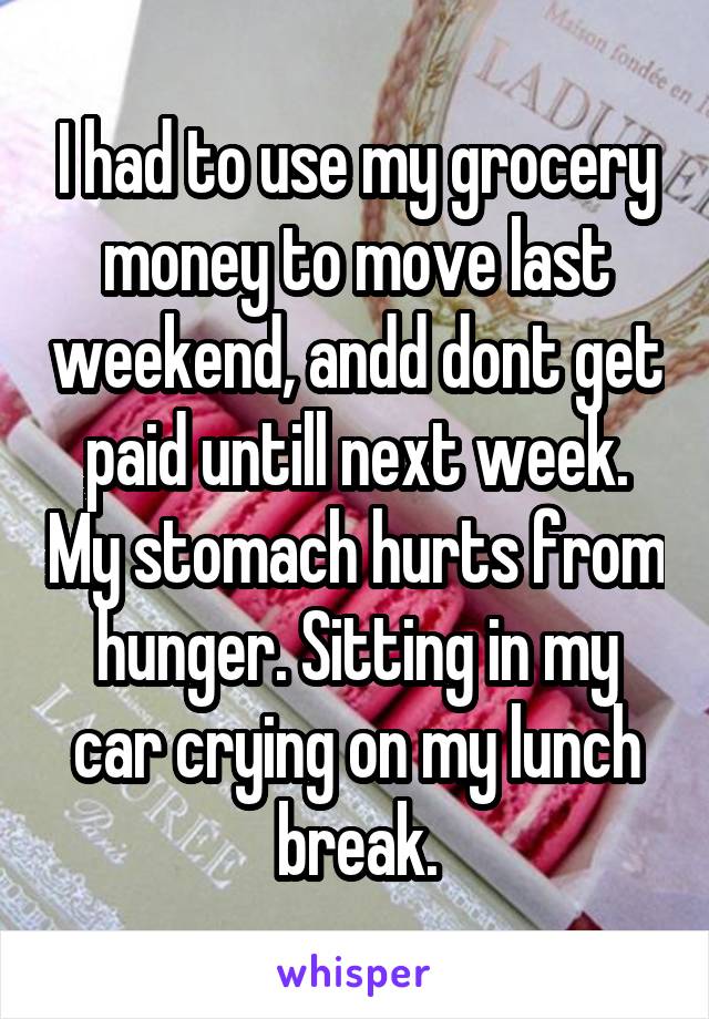 I had to use my grocery money to move last weekend, andd dont get paid untill next week. My stomach hurts from hunger. Sitting in my car crying on my lunch break.