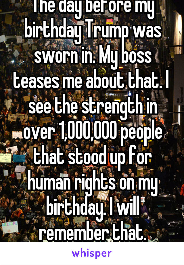 The day before my birthday Trump was sworn in. My boss teases me about that. I  see the strength in over 1,000,000 people that stood up for human rights on my birthday. I will remember that.
