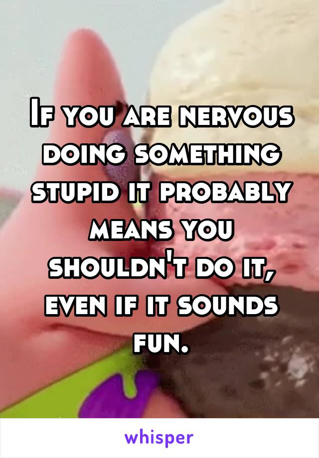 If you are nervous doing something stupid it probably means you shouldn't do it, even if it sounds fun.