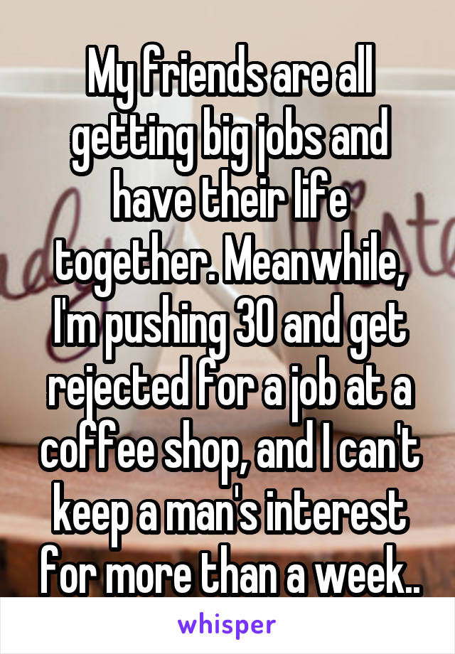 My friends are all getting big jobs and have their life together. Meanwhile, I'm pushing 30 and get rejected for a job at a coffee shop, and I can't keep a man's interest for more than a week..