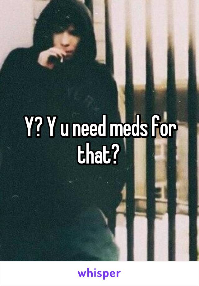 Y? Y u need meds for that? 