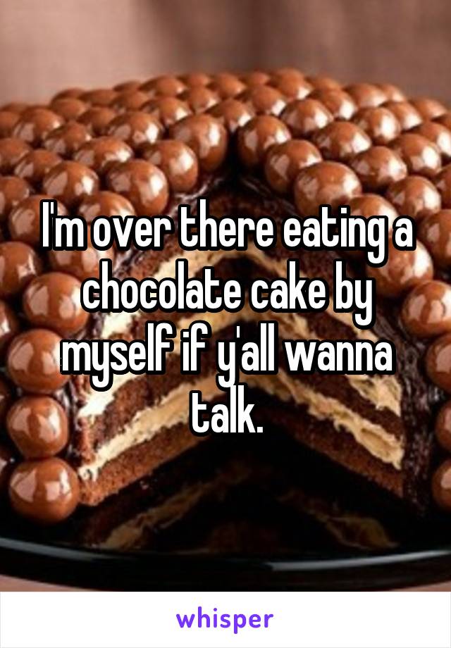 I'm over there eating a chocolate cake by myself if y'all wanna talk.