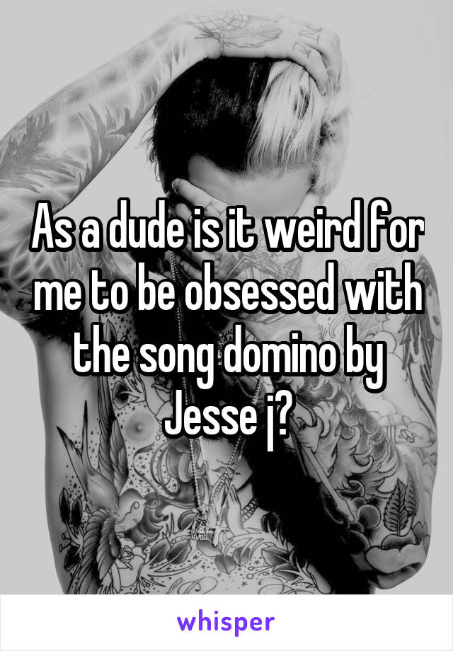 As a dude is it weird for me to be obsessed with the song domino by Jesse j?