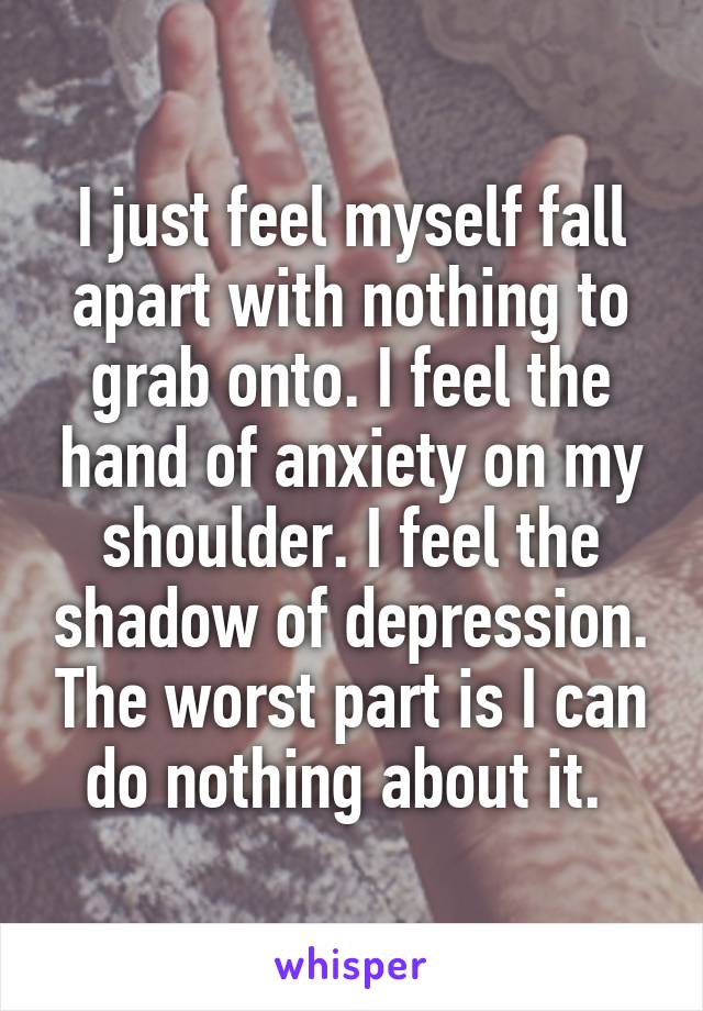 I just feel myself fall apart with nothing to grab onto. I feel the hand of anxiety on my shoulder. I feel the shadow of depression. The worst part is I can do nothing about it. 