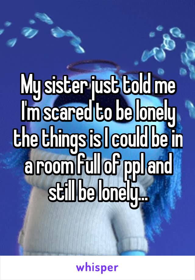 My sister just told me I'm scared to be lonely the things is I could be in a room full of ppl and still be lonely...