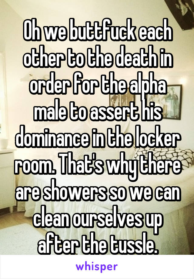 Oh we buttfuck each other to the death in order for the alpha male to assert his dominance in the locker room. That's why there are showers so we can clean ourselves up after the tussle.