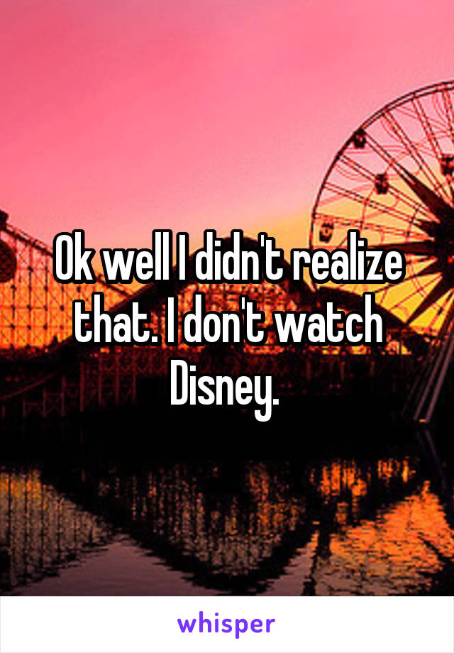 Ok well I didn't realize that. I don't watch Disney. 