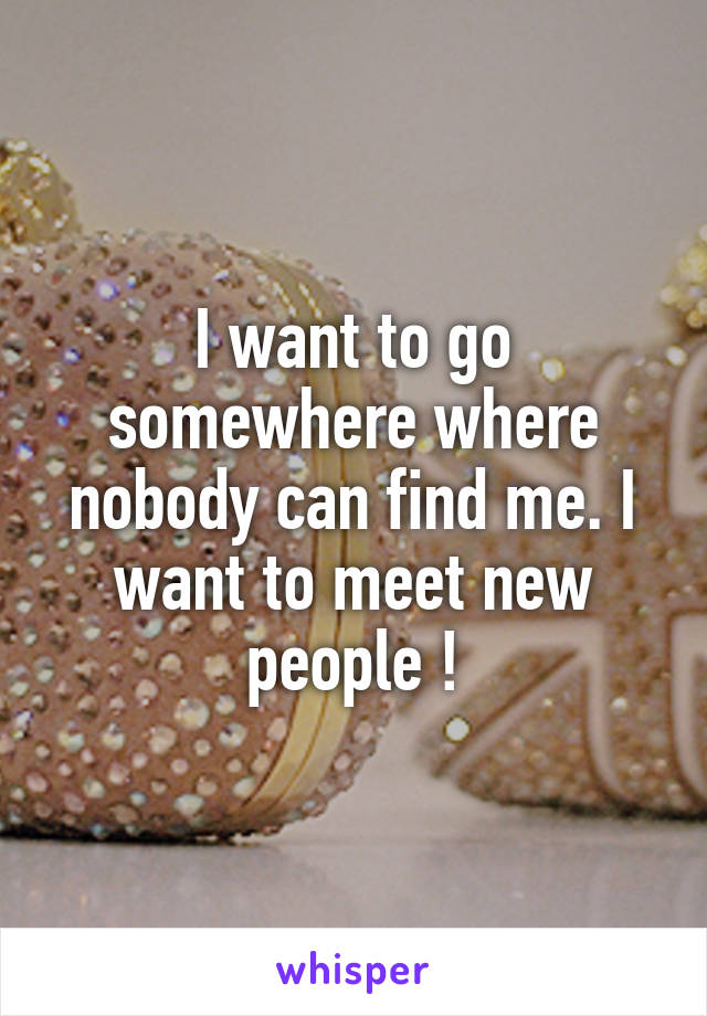 I want to go somewhere where nobody can find me. I want to meet new people !