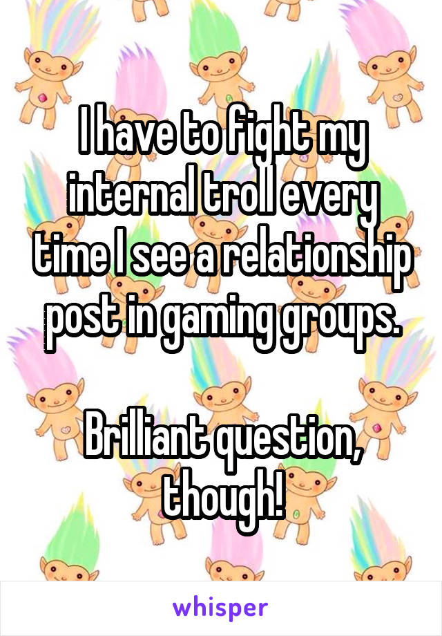 I have to fight my internal troll every time I see a relationship post in gaming groups.

Brilliant question, though!