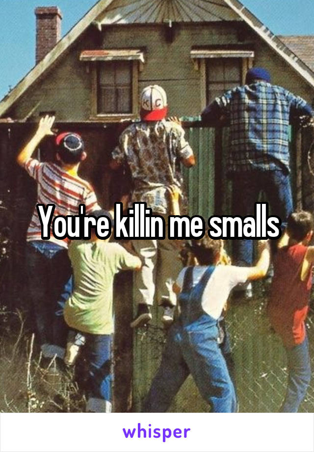 You're killin me smalls