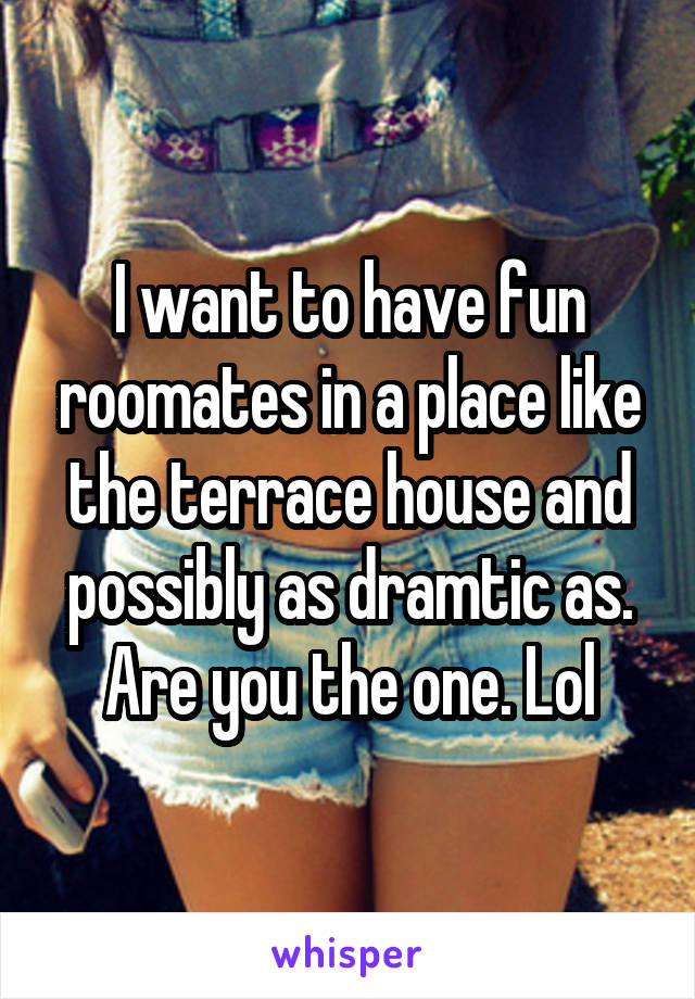 I want to have fun roomates in a place like the terrace house and possibly as dramtic as. Are you the one. Lol