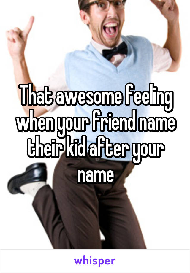 That awesome feeling when your friend name their kid after your name