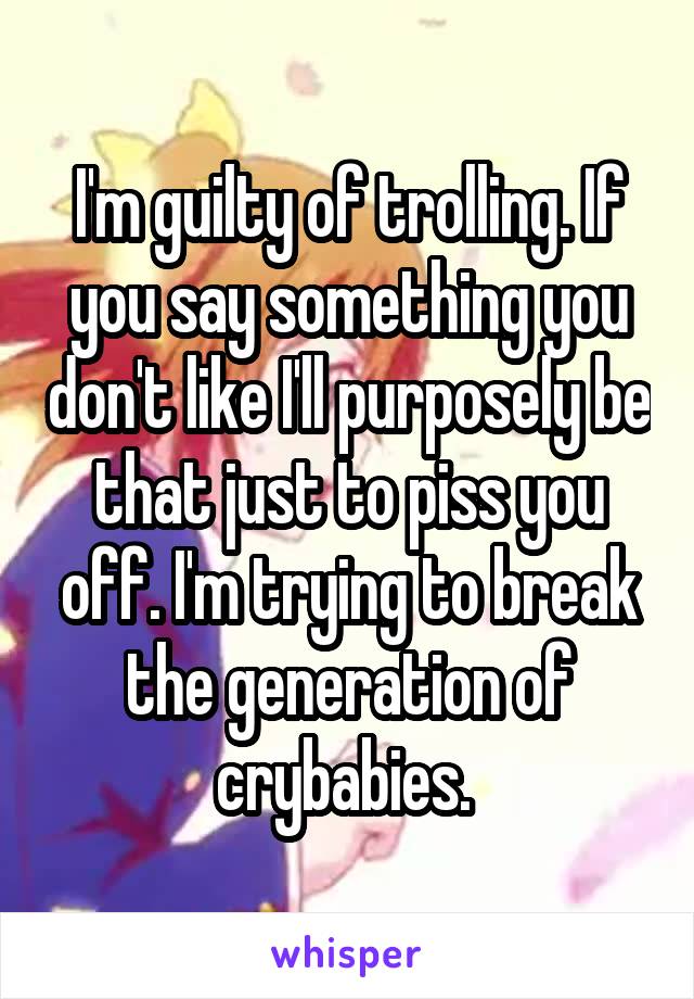 I'm guilty of trolling. If you say something you don't like I'll purposely be that just to piss you off. I'm trying to break the generation of crybabies. 