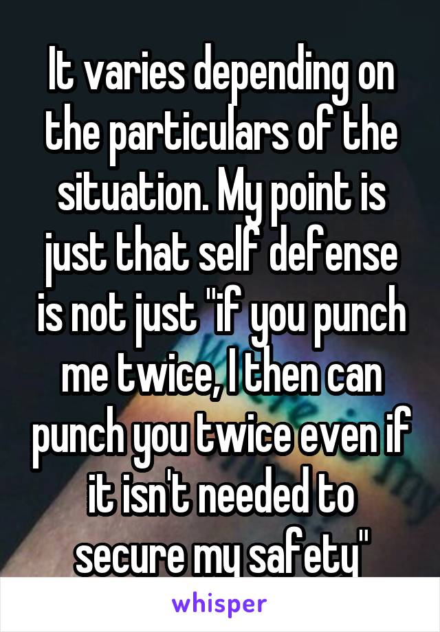 It varies depending on the particulars of the situation. My point is just that self defense is not just "if you punch me twice, I then can punch you twice even if it isn't needed to secure my safety"