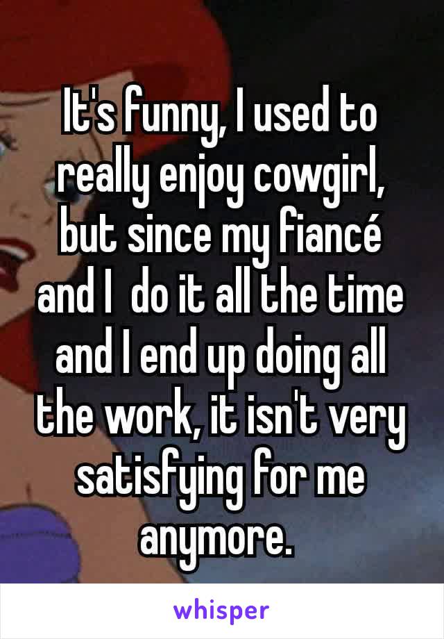 It's funny, I used to really enjoy cowgirl, but since my fiancé and I  do it all the time and I end up doing all the work, it isn't very satisfying for me anymore. 