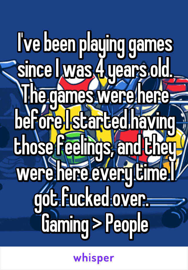 I've been playing games since I was 4 years old. The games were here before I started having those feelings, and they were here every time I got fucked over.  
Gaming > People