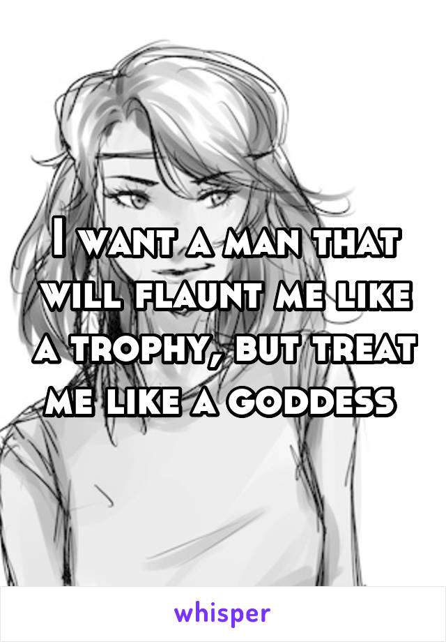 I want a man that will flaunt me like a trophy, but treat me like a goddess 