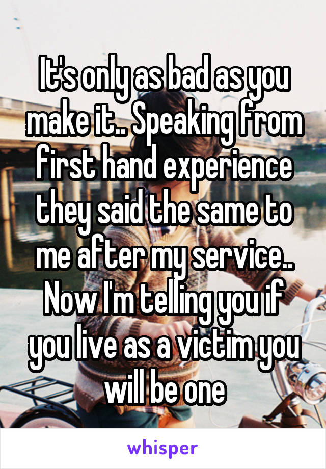 It's only as bad as you make it.. Speaking from first hand experience they said the same to me after my service.. Now I'm telling you if you live as a victim you will be one