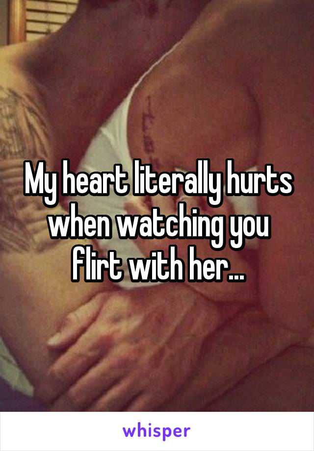 My heart literally hurts when watching you flirt with her...