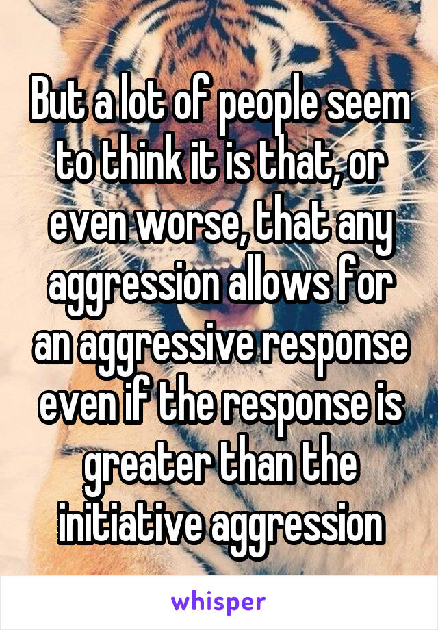 But a lot of people seem to think it is that, or even worse, that any aggression allows for an aggressive response even if the response is greater than the initiative aggression