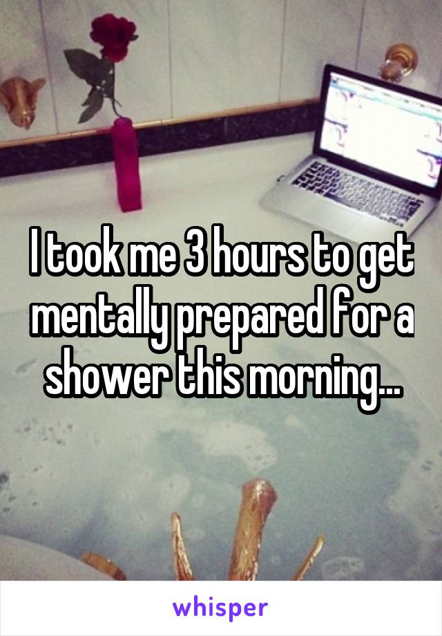 I took me 3 hours to get mentally prepared for a shower this morning...