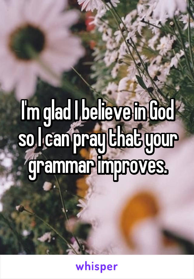 I'm glad I believe in God so I can pray that your grammar improves.