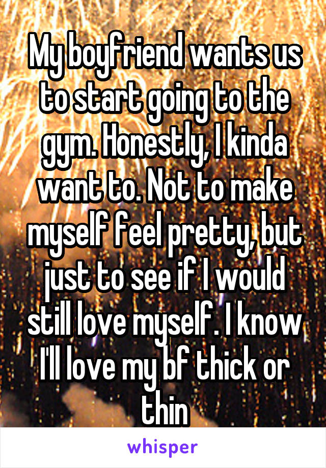 My boyfriend wants us to start going to the gym. Honestly, I kinda want to. Not to make myself feel pretty, but just to see if I would still love myself. I know I'll love my bf thick or thin