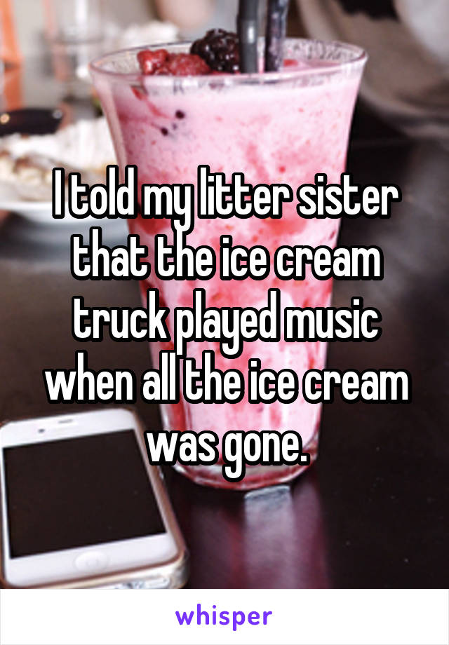 I told my litter sister that the ice cream truck played music when all the ice cream was gone.