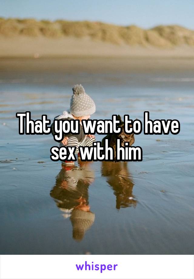 That you want to have sex with him 