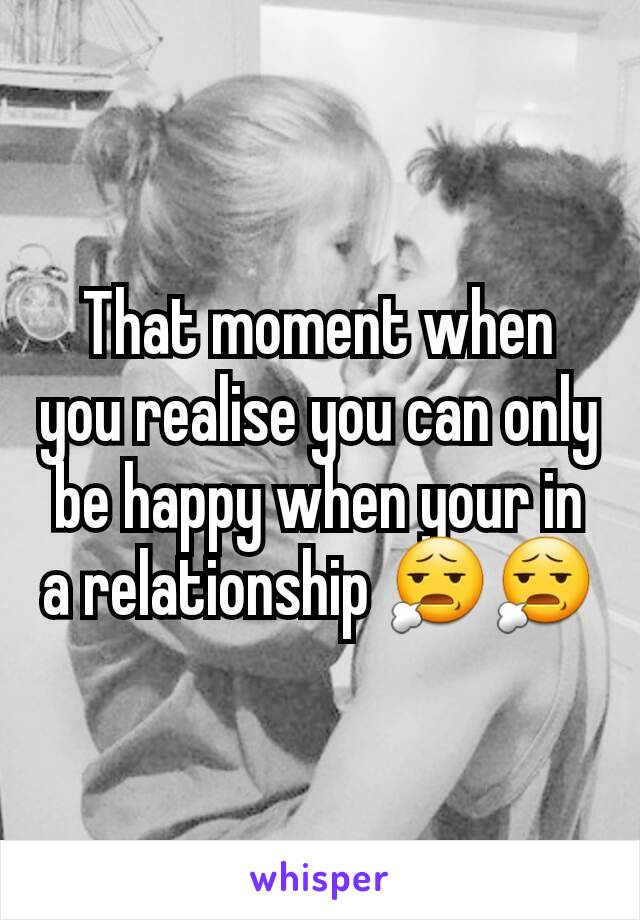 That moment when you realise you can only be happy when your in a relationship 😧😧