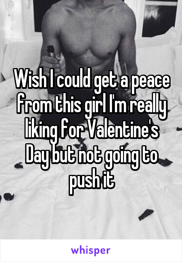 Wish I could get a peace from this girl I'm really liking for Valentine's Day but not going to push it