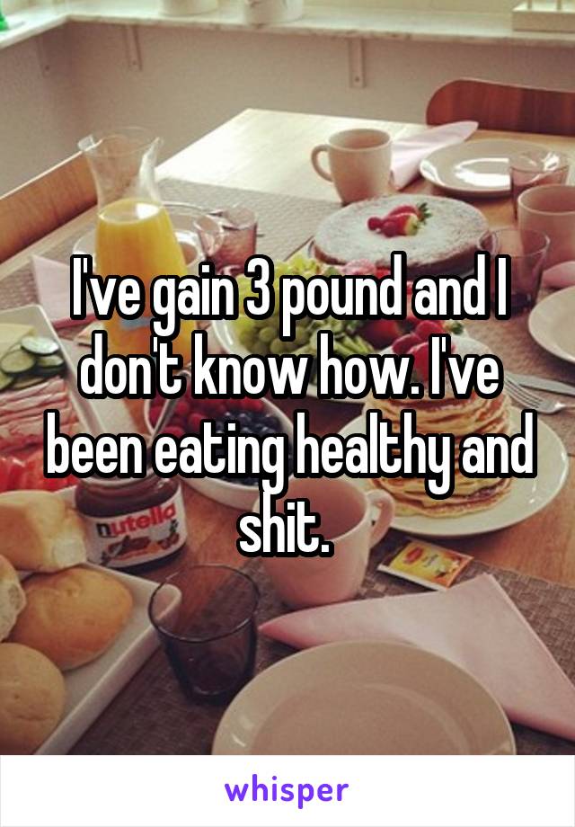 I've gain 3 pound and I don't know how. I've been eating healthy and shit. 