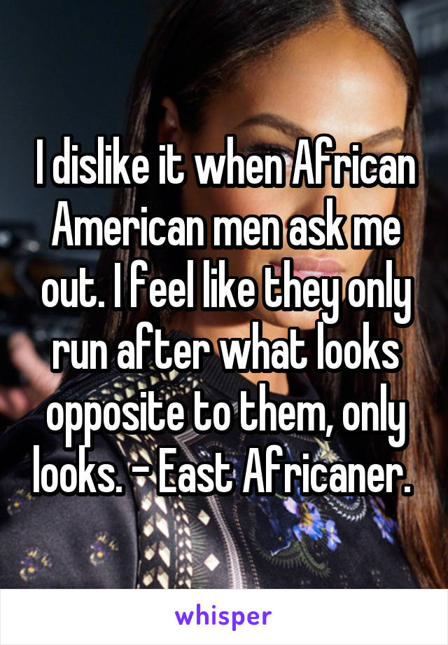 I dislike it when African American men ask me out. I feel like they only run after what looks opposite to them, only looks. - East Africaner. 