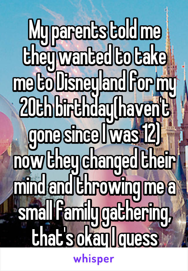 My parents told me they wanted to take me to Disneyland for my 20th birthday(haven't gone since I was 12) now they changed their mind and throwing me a small family gathering, that's okay I guess