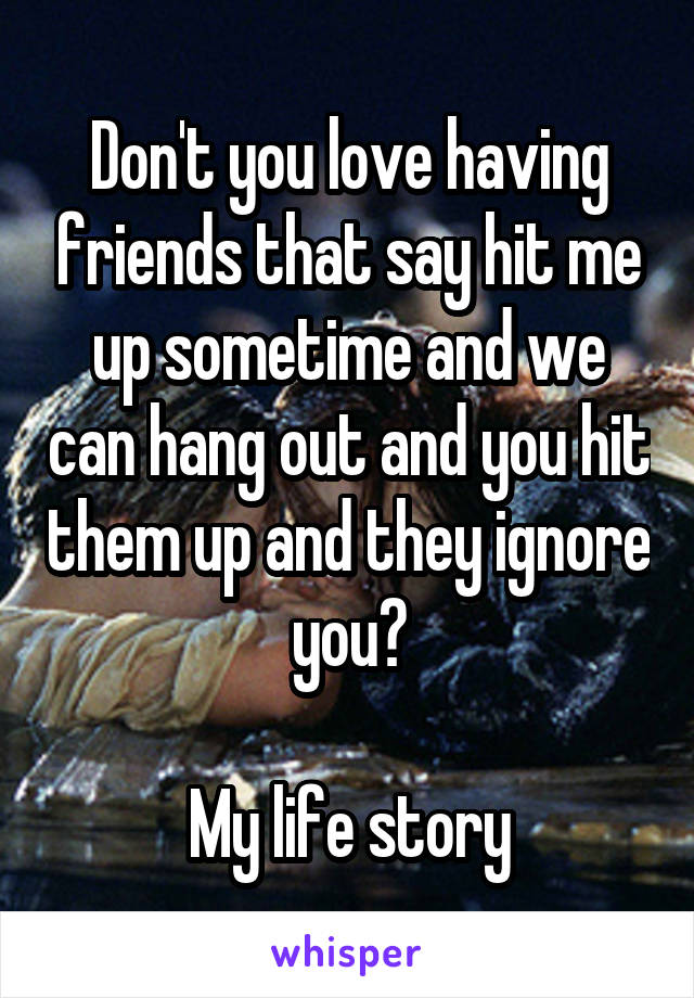 Don't you love having friends that say hit me up sometime and we can hang out and you hit them up and they ignore you?

My life story