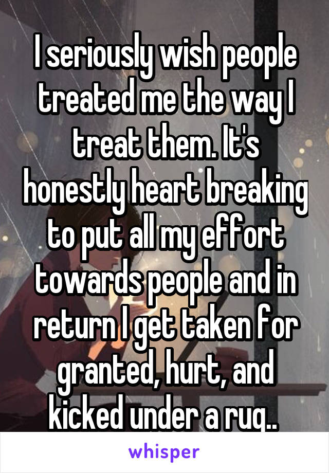 I seriously wish people treated me the way I treat them. It's honestly heart breaking to put all my effort towards people and in return I get taken for granted, hurt, and kicked under a rug.. 