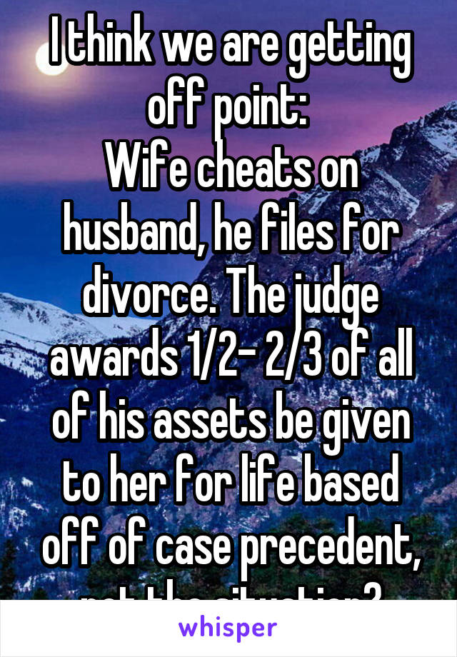 I think we are getting off point: 
Wife cheats on husband, he files for divorce. The judge awards 1/2- 2/3 of all of his assets be given to her for life based off of case precedent, not the situation?