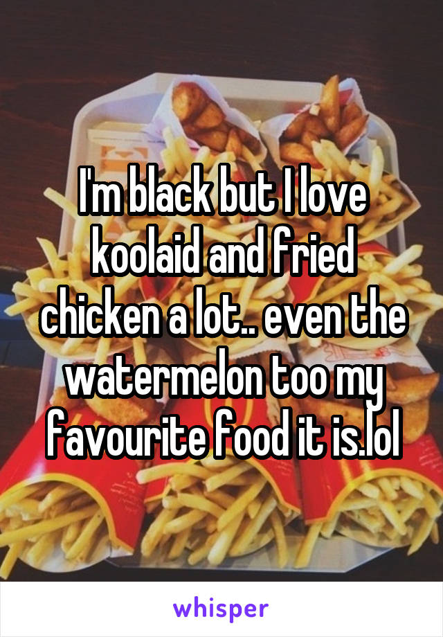 I'm black but I love koolaid and fried chicken a lot.. even the watermelon too my favourite food it is.lol