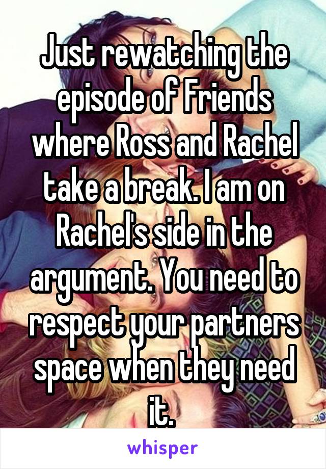 Just rewatching the episode of Friends where Ross and Rachel take a break. I am on Rachel's side in the argument. You need to respect your partners space when they need it. 