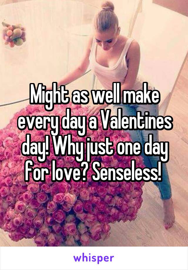 Might as well make every day a Valentines day! Why just one day for love? Senseless! 