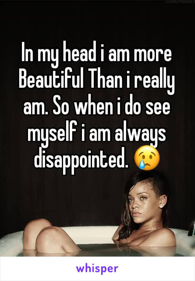 In my head i am more Beautiful Than i really am. So when i do see myself i am always disappointed. 😢