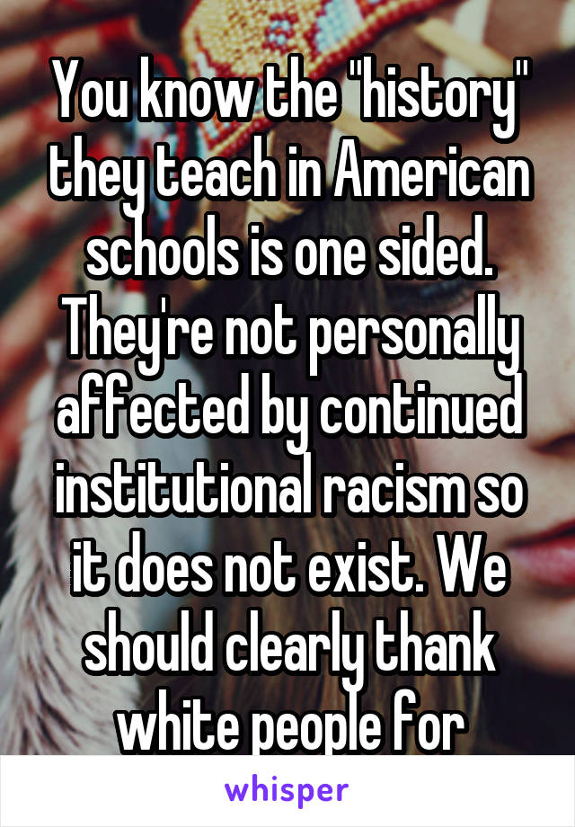 You know the "history" they teach in American schools is one sided. They're not personally affected by continued institutional racism so it does not exist. We should clearly thank white people for