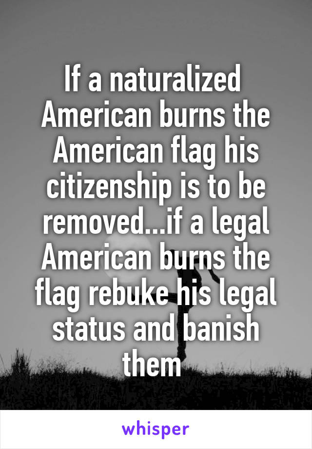 If a naturalized  American burns the American flag his citizenship is to be removed...if a legal American burns the flag rebuke his legal status and banish them 