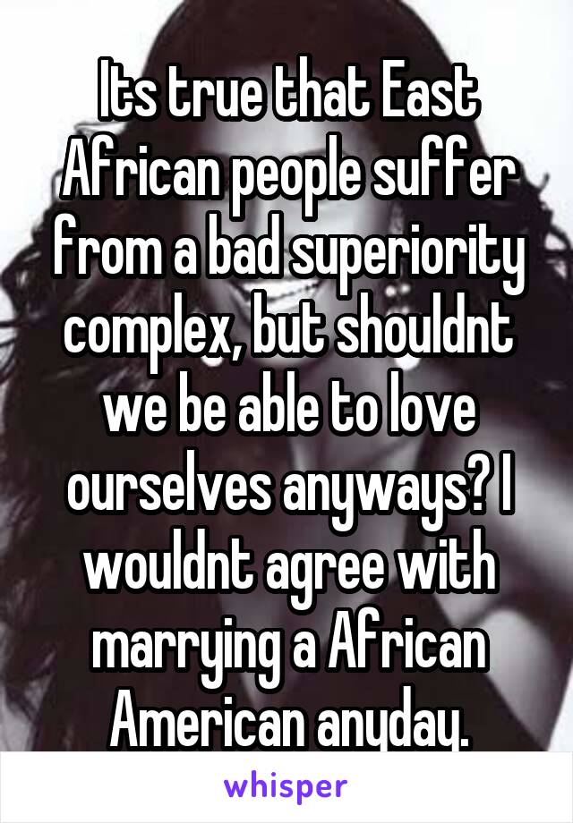 Its true that East African people suffer from a bad superiority complex, but shouldnt we be able to love ourselves anyways? I wouldnt agree with marrying a African American anyday.